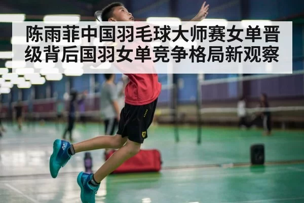 陈雨菲中国羽毛球大师赛女单晋级背后国羽女单竞争格局新观察